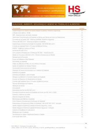 Para saber datas de realização consulte-nos em: 
www.highskills.pt | geral@highskills.pt 
ANGOLA | CABO VERDE | MOÇAMBIQUE | SÃO TOMÉ E PRÍNCIPE | PORTUGAL 
HIGH SKILLS - Formação e Consultoria, Lda. 
Lisboa : 00351 218 120 763 | Luanda : 00244 94 112 60 90 | geral@highskills.pt | www.highskills.pt 
25 
QUALIDADE, AMBIENTE, SEGURANÇA E HIGIENE NO TRABALHO E ALIMENTAR 
QUALIDADE HORAS 
Implementação de um Sistema de Gestão Integrado (Qualidade, Ambiente e Segurança) 24 
O Modelo de Excelência - EFQM 12 
QFD - Desenvolvimento da Função Qualidade 24 
Desenvolver Comportamentos de Qualidade no Serviço aos Clientes em todos os Colaboradores 18 
Competências de Gestão QAS - Sistemas Qualidade, Ambiente e Segurança 18 
A Norma ISO 9001:2010 - Sistemas de Gestão de Qualidade 12 
Implementação de Sistemas de Gestão da Qualidade - NP EN ISO 9001:2010 24 
A Gestão da Qualidade Total e o Processo de Melhoria Contínua 18 
KAIZEN - A Melhoria Contínua na Prática 18 
As Normas ISO 9001:2010 12 
Como preparar a Empresa para a Certificação ISO 9001 - Especial Serviços 24 
Gestão por Processos e ISO 9001:2010 - Orientar a Empresa para os Clientes 24 
Reengenharia de Processos 24 
Custos da Qualidade vs Não Qualidade 12 
Ferramentas da Qualidade 24 
Análise dos Métodos de Falha, dos seus Efeitos e Criticidade 12 
Gestão da Qualidade nos Serviços Públicos 24 
Componente Comportamental da Auditoria 12 
Integração do Sistema de Informação com o Sistema de Qualidade 18 
Auditorias de Qualidade 24 
Auditorias de Qualidade - Ciclo Completo 60 
Validação dos Métodos no Controle e Garantia de Qualidade 24 
Processo de Tratamento de Reclamações de Clientes 12 
A Gestão pela Qualidade Total e o Processo de Melhoria Contínua 24 
Técnicas de Resolução de Problemas 6 
Satisfação de Clientes 6 
Autoavaliação 6 
Interpretação das Normas ISO 9001:2010 12 
Formação de Auditores Internos de Qualidade de Acordo com ISO 19011 V 2003 24 
Auditorias a Sistemas de Gestão 30 
Sistemas Integrados de Gestão 18 
Metodologias para Melhorar a Qualidade 18 
Como Preparar a Empresa para a Certificação de Qualidade 24 
Implementação de Sistemas de Gestão da Qualidade - NP EN ISO 9001:2010 - Avançado 24 
Gestão Integrada de Sistemas Qualidade Ambiente e Segurança - Inicial 18 
Gestão Integrada de Sistemas Qualidade Ambiente e Segurança - Avançado 18 
Auditorias de Qualidade em Laboratórios 24 
Mobilização para a Qualidade 12 
Sensibilização em Higiene, Segurança e Saúde no Trabalho 18 
A Norma ISO 9001:2008 12 
 