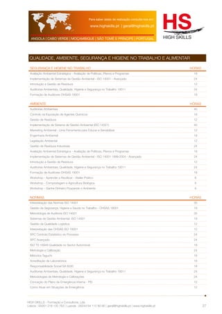 Para saber datas de realização consulte-nos em: 
www.highskills.pt | geral@highskills.pt 
ANGOLA | CABO VERDE | MOÇAMBIQUE | SÃO TOMÉ E PRÍNCIPE | PORTUGAL 
HIGH SKILLS - Formação e Consultoria, Lda. 
Lisboa : 00351 218 120 763 | Luanda : 00244 94 112 60 90 | geral@highskills.pt | www.highskills.pt 
27 
QUALIDADE, AMBIENTE, SEGURANÇA E HIGIENE NO TRABALHO E ALIMENTAR 
SEGURANÇA E HIGIENE NO TRABALHO HORAS 
Avaliação Ambiental Estratégica - Avaliação de Políticas, Planos e Programas 18 
Implementação de Sistemas de Gestão Ambiental - ISO 14001 - Avançado 24 
Introdução à Gestão de Resíduos 12 
Auditorias Ambientais, Qualidade, Higiene e Segurança no Trabalho 19011 24 
Formação de Auditores OHSAS 18001 18 
AMBIENTE HORAS 
Auditorias Ambientais 40 
Controlo na Exposição de Agentes Químicos 18 
Gestão de Resíduos 12 
Implementação de Sistema de Gestão Ambiental (ISO 14001) 40 
Marketing Ambiental - Uma Ferramenta para Educar e Sensibilizar 12 
Engenharia Ambiental 18 
Legislação Ambiental 12 
Gestão de Resíduos Industriais 24 
Avaliação Ambiental Estratégica - Avaliação de Políticas, Planos e Programas 18 
Implementação de Sistemas de Gestão Ambiental - ISO 14001 1999:2004 - Avançado 24 
Introdução à Gestão de Resíduos 12 
Auditorias Ambientais, Qualidade, Higiene e Segurança no Trabalho 19011 24 
Formação de Auditores OHSAS 18001 18 
Workshop - Aprender a Reutilizar - Atelier Prático 6 
Workshop - Compostagem e Agricultura Biológica 6 
Workshop - Ganhe Dinheiro Poupando o Ambiente 6 
NORMAS HORAS 
Interpretação das Normas ISO 14001 30 
Gestão da Segurança, Higiene e Saúde no Trabalho - OHSAS 18001 18 
Metodologia de Auditoria ISO 14001 35 
Sistemas de Gestão Ambiental ISO 14001 18 
Gestão da Qualidade Logística 12 
Interpretação das OHSAS ISO 18001 12 
SPC Controlo Estatístico do Processo 24 
SPC Avançado 24 
ISO TS 16949 Qualidade no Sector Automóvel 18 
Metrologia e Calibração 24 
Métodos Taguchi 18 
Acreditação de Laboratórios 18 
Responsabilidade Social SA 8000 18 
Auditorias Ambientais, Qualidade, Higiene e Segurança no Trabalho 19011 24 
Metodologias de Metrologia e Calibrações 24 
Conceção do Plano de Emergência Interna - PEI 12 
Como Atuar em Situações de Emergência 12 
 