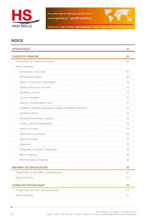 Para saber datas de realização consulte-nos em: 
www.highskills.pt | geral@highskills.pt 
ANGOLA | CABO VERDE | MOÇAMBIQUE | SÃO TOMÉ E PRÍNCIPE | PORTUGAL 
ÍNDICE 
APRESENTAÇÃO 03 
CURSOS DE FORMAÇÃO 05 
HIGH SKILLS - Formação e Consultoria, Lda. 
Lisboa : 00351 218 120 763 | Luanda : 00244 94 112 60 90 | geral@highskills.pt | www.highskills.pt 
02 
Porquê Fazer um Curso de Formação 06 
Áreas Formativas 
Secretariado e Assessoria 07 
Administração Pública 08 
Gestão e Cultura nas Organizações 10 
Gestão de Recursos Humanos 12 
Marketing e Vendas 15 
Turismo e Hotelaria 20 
Finanças, Contabilidade e Fiscal 21 
Qualidade, Ambiente, Segurança e Higiene no Trabalho e Alimentar 25 
Compras e Stocks 29 
Mercado Internacional e Logística 30 
Petróleo, Gás e Comercialização 32 
Gestão de Projetos 33 
Engenharia e Construção 34 
Telecomunicações 34 
Legislação 34 
Transportes, Condução e Segurança 35 
Banca e Seguros 35 
Microinformática e Sistemas 36 
MINI-MBA’s de especialização 39 
Porquê Fazer um Mini-MBA de Especialização 40 
Áreas Formativas 41 
CURSOS DE ESPECIALIZAÇÃO 43 
Porquê Fazer um Curso de Especialização 44 
Áreas Formativas 45 
 