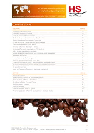 Para saber datas de realização consulte-nos em: 
www.highskills.pt | geral@highskills.pt 
ANGOLA | CABO VERDE | MOÇAMBIQUE | SÃO TOMÉ E PRÍNCIPE | PORTUGAL 
HIGH SKILLS - Formação e Consultoria, Lda. 
Lisboa : 00351 218 120 763 | Luanda : 00244 94 112 60 90 | geral@highskills.pt | www.highskills.pt 
29 
COMPRAS E STOCKS 
COMPRAS HORAS 
Estratégias de Aprovisionamento 18 
Organização e Gestão de Compras 18 
Gestão de Compras e Aprovisionamento 24 
Gestão de Compras e Aprovisionamento - Ciclo Completo 60 
Gestão Estratégica de Fornecedores e Outsourcing 12 
O Chefe de Compras - Formação Prática de Compradores 18 
E-Procurement e Fulfilment - Boas Práticas 24 
Marketing de Compras - Estratégias e Táticas 18 
Estratégias e Técnicas de Negociação para Compradores 18 
Skills e Técnicas Avançadas de Negociação 12 
Técnicas de Negociação em Compras para Equipas de Elevado Desempenho 18 
A Assistente de Compras 24 
Introdução ao Supply Chain Management 12 
Gestão de Operações Logísticas da Supply Chain 18 
Excelência Operacional em Supply Chain Management - Princípios e Práticas 18 
As Tecnologias de Informação (TI´s) no Suporte ao Supply Chain Management 12 
Compras Internacionais 24 
Master em Planeamento Estratégico e Negociação Internacional 60 
STOCKS HORAS 
O Chefe de Armazém 24 
Aperfeiçoamento do Pessoal de Armazéns e Expedições 24 
Gestão de Stocks - Métodos e Boas Práticas 18 
Controlador de Stocks - Formação Prática 18 
Gestão de Stocks e Logística 24 
Gestão de Armazéns 18 
Gestão de Armazéns, Stocks e Logística 30 
Planeamento e Gestão de Materiais - Como Otimizar a Gestão de Stocks 24 
 