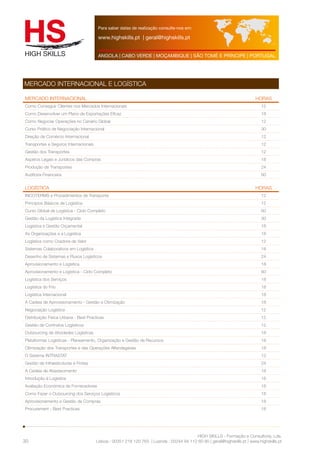 Para saber datas de realização consulte-nos em: 
www.highskills.pt | geral@highskills.pt 
ANGOLA | CABO VERDE | MOÇAMBIQUE | SÃO TOMÉ E PRÍNCIPE | PORTUGAL 
MERCADO INTERNACIONAL HORAS 
Como Conseguir Clientes nos Mercados Internacionais 12 
Como Desenvolver um Plano de Exportações Eficaz 18 
Como Negociar Operações no Cenário Global 12 
Curso Prático de Negociação Internacional 30 
Direção de Comércio Internacional 12 
Transportes e Seguros Internacionais 12 
Gestão dos Transportes 12 
Aspetos Legais e Jurídicos das Compras 18 
Produção de Transportes 24 
Auditoria Financeira 60 
LOGÍSTICA HORAS 
INCOTERMS e Procedimentos de Transporte 12 
Princípios Básicos de Logística 12 
Curso Global de Logística - Ciclo Completo 60 
Gestão da Logística Integrada 30 
Logística e Gestão Orçamental 18 
As Organizações e a Logística 18 
Logística como Criadora de Valor 12 
Sistemas Colaborativos em Logística 18 
Desenho de Sistemas e Fluxos Logísticos 24 
Aprovisionamento e Logística 18 
Aprovisionamento e Logística - Ciclo Completo 60 
Logística dos Serviços 18 
Logística do Frio 18 
Logística Internacional 18 
A Cadeia de Aprovisionamento - Gestão e Otimização 18 
Negociação Logística 12 
Distribuição Física Urbana - Best Practices 12 
Gestão de Contratos Logísticos 12 
Outsourcing de Atividades Logísticas 18 
Plataformas Logísticas - Planeamento, Organização e Gestão de Recursos 18 
Otimização dos Transportes e das Operações Alfandegárias 18 
O Sistema INTRASTAT 12 
Gestão de Infraestruturas e Frotas 24 
A Cadeia de Abastecimento 18 
Introdução à Logística 18 
Avaliação Económica de Fornecedores 18 
Como Fazer o Outsourcing dos Serviços Logísticos 18 
Aprovisionamento e Gestão de Compras 18 
Procurement - Best Practices 18 
HIGH SKILLS - Formação e Consultoria, Lda. 
MERCADO INTERNACIONAL E LOGÍSTICA 
Lisboa : 00351 218 120 763 | Luanda : 00244 94 112 60 90 | geral@highskills.pt | www.highskills.pt 
30 
 