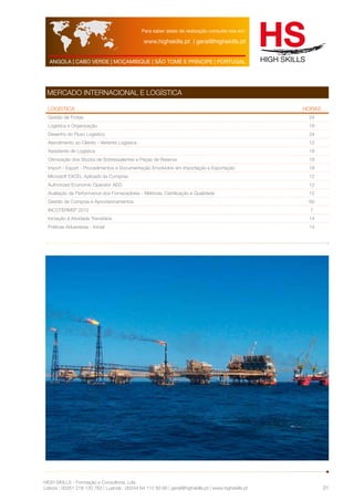 Para saber datas de realização consulte-nos em: 
www.highskills.pt | geral@highskills.pt 
ANGOLA | CABO VERDE | MOÇAMBIQUE | SÃO TOMÉ E PRÍNCIPE | PORTUGAL 
HIGH SKILLS - Formação e Consultoria, Lda. 
Lisboa : 00351 218 120 763 | Luanda : 00244 94 112 60 90 | geral@highskills.pt | www.highskills.pt 
31 
MERCADO INTERNACIONAL E LOGÍSTICA 
LOGÍSTICA HORAS 
Gestão de Frotas 24 
Logística e Organização 18 
Desenho do Fluxo Logístico 24 
Atendimento ao Cliente - Vertente Logística 12 
Assistente de Logística 18 
Otimização dos Stocks de Sobressalentes e Peças de Reserva 18 
Import / Export - Procedimentos e Documentação Envolvidos em Importação e Exportação 18 
Microsoft EXCEL Aplicado às Compras 12 
Authorized Economic Operator AEO 12 
Avaliação da Performance dos Fornecedores - Métricas, Certificação e Qualidade 12 
Gestão de Compras e Aprovisionamentos 60 
INCOTERMS® 2012 7 
Iniciação à Atividade Transitária 14 
Práticas Aduaneiras - Inicial 14 
 