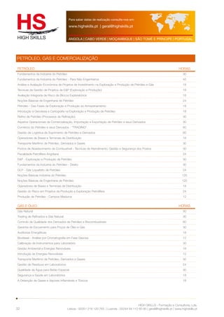 Para saber datas de realização consulte-nos em: 
www.highskills.pt | geral@highskills.pt 
ANGOLA | CABO VERDE | MOÇAMBIQUE | SÃO TOMÉ E PRÍNCIPE | PORTUGAL 
PETRÓLEO HORAS 
Fundamentos da Indústria do Petróleo 30 
Fundamentos da Indústria do Petróleo - Para Não Engenheiros 45 
Análise e Avaliação Económica de Projetos de Investimento na Exploração e Produção de Petróleo e Gás 18 
Técnicas de Gestão de Projetos de E&P (Exploração e Produção) 18 
Avaliação Integrada de Risco de Blocos Exploratórios 18 
Noções Básicas de Engenharia de Petróleo 24 
Petróleo - Das Fases de Exploração e Produção ao Armazenamento 18 
Introdução à Geodesia e Cartografia na Exploração e Produção de Petróleo 18 
Refino de Petróleo (Processos de Refinação) 30 
Aspetos Operacionais da Comercialização, Importação e Exportação de Petróleo e seus Derivados 30 
Comércio do Petróleo e seus Derivados - "TRADING" 60 
Gestão da Logística de Suprimento de Petróleo e Derivados 60 
Operadores de Bases e Terminais de Distribuição 18 
Transporte Marítimo de Petróleo, Derivados e Gases 30 
Postos de Abastecimento de Combustível - Técnicas de Atendimento, Gestão e Segurança dos Postos 30 
Fiscalidade Petrolífera Angolana 24 
E&P - Exploração e Produção de Petróleo 30 
Fundamentos da Indústria do Petróleo - Direito 30 
GLP - Gás Liquefeito de Petróleo 24 
Noções Básicas Indústria do Petróleo 120 
Noções Básicas de Engenharia de Petróleo 120 
Operadores de Bases e Terminais de Distribuição 18 
Gestão do Risco em Projetos de Produção e Exploração Petrolífera 24 
Produção de Petróleo - Campos Maduros 12 
GÁS E ÓLEO HORAS 
Gás Natural 30 
Trading de Refinados e Gás Natural 30 
Controlo de Qualidade dos Derivados de Petróleo e Biocombustíveis 60 
Garantia de Escoamento para Poços de Óleo e Gás 30 
Auditorias Energéticas 18 
Biodiesel - Análise por Cromatografia em Fase Gasosa 12 
Calibração de Instrumentos para Laboratório 30 
Gestão Ambiental e Energias Renováveis 18 
Introdução às Energias Renováveis 12 
Transporte Marítimo de Petróleo, Derivados e Gases 30 
Gestão de Resíduos em Laboratórios 24 
Qualidade da Água para Betão Especial 30 
Segurança e Saúde em Laboratórios 18 
A Detenção de Gases e Vapores Inflamáveis e Tóxicos 18 
HIGH SKILLS - Formação e Consultoria, Lda. 
PETRÓLEO, GÁS E COMERCIALIZAÇÃO 
Lisboa : 00351 218 120 763 | Luanda : 00244 94 112 60 90 | geral@highskills.pt | www.highskills.pt 
32 
 