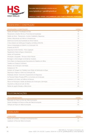 Para saber datas de realização consulte-nos em: 
www.highskills.pt | geral@highskills.pt 
ANGOLA | CABO VERDE | MOÇAMBIQUE | SÃO TOMÉ E PRÍNCIPE | PORTUGAL 
ENGENHARIA E CONSTRUÇÃO HORAS 
Gestão de Projetos e Fiscalização de Obra 18 
Planeamento e Gestão (Técnica e Financeira) de Empreitadas 60 
Gestão de Obras - Planeamento, Controlo, Qualidade e Segurança 18 
Gestão e Manutenção de Edifícios e Infraestruturas 30 
Sistema de Controlo de Empreitadas de Obras Públicas 24 
O Novo Sistema de Certificação Energética de Edifícios (RCCTE) 12 
Leitura e Interpretação de Desenho na Construção Civil 18 
Projetista de RCCTE 24 
Segurança Contra Incêndios - Nova Legislação 24 
Regulamento Geral de Águas e Saneamento 12 
Gestão de Empreitadas 18 
Introdução à Topografia - Técnicas e Boas Práticas 18 
Montagem e Desmontagem de Andaimes Tubulares 12 
Curso Básico de Segurança para Executantes de Trabalhos em Altura 18 
Trabalhos em Espaços Confinados 18 
Resíduos de Construção e Demolição 12 
Soldadura em TIG 18 
Soldador de Tubagem em Polietileno para Redes de Distribuição de Água 18 
Segurança e Higiene no Setor da Construção Civil 30 
Sinalização Vertical / Horizontal e Equipamentos de Segurança 12 
As Parcerias Público Privadas (PPP) e os Contratos de Construção 24 
Qualidade do Ar Interior de Edifícios de Serviços 18 
Planos de Prevenção e Gestão de Resíduos de Construção e Demolição 12 
Orçamento e Cálculo de Custo de Obra 18 
Betões de Ligante Hidraúlico e Betuminoso 60 
TELECOMUNICAÇÕES HORAS 
Elaboração de Preços na Área das Telecomunicações 30 
Gestão Estratégica de Preços na Área das Telecomunicações 30 
Tarifação de Preços em Telecomunicações 60 
LEGISLAÇÃO HORAS 
Gestão de Contratos - Conceção e Acompanhamento 24 
Legislação na Área das Telecomunicações 24 
HIGH SKILLS - Formação e Consultoria, Lda. 
ENGENHARIA E CONSTRUÇÃO 
Lisboa : 00351 218 120 763 | Luanda : 00244 94 112 60 90 | geral@highskills.pt | www.highskills.pt 
TELECOMUNICAÇÕES 
LEGISLAÇÃO 
34 
 