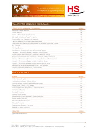 Para saber datas de realização consulte-nos em: 
www.highskills.pt | geral@highskills.pt 
ANGOLA | CABO VERDE | MOÇAMBIQUE | SÃO TOMÉ E PRÍNCIPE | PORTUGAL 
HIGH SKILLS - Formação e Consultoria, Lda. 
Lisboa : 00351 218 120 763 | Luanda : 00244 94 112 60 90 | geral@highskills.pt | www.highskills.pt 
35 
TRANSPORTES CONDUÇÃO E SEGURANÇA 
TRANSPORTES CONDUÇÃO E SEGURANÇA HORAS 
Introdução à Gestão de Frotas 12 
Gestão de Frotas 24 
Gestão e Otimização de Rotas Rodoviárias 18 
Otimização de Custos da Função Transportes 18 
Programa Safe Pass - Passaporte de Segurança 18 
Técnicos de Manutenção de Máquinas e Equipamentos 30 
Atuação em Caso de Acidente e Preenchimento da Declaração Amigável de Acidente 6 
Eco Condução 6 
Condução Defensiva 24 
Introdução aos Tacógrafos e Tempos de Condução e Repouso 12 
Tacógrafos e Tempos de Condução e Repouso - Curso Completo 18 
Formação Inicial de Motoristas para o Transporte Coletivo de Crianças 36 
Formação Complementar de Motoristas para o Transporte Coletivo de Crianças 18 
Condutor / Manobrador de Empilhadores - Formação Continua de Aperfeiçoamento 18 
Condutor / Manobrador de Equipamentos de Elevação de Cargas 30 
Condutor / Manobrador de Equipamentos de Movimentação de Terras 30 
Movimentação de Cargas Manuais e Mecânicas - Curso Completo 18 
Segurança Ferroviária para Técnicos - Curso Completo 30 
BANCA E SEGUROS 
BANCA HORAS 
Análise Técnica de Ações 18 
Aspetos Jurídicos Legais - Bolsa de Valores 30 
Auditoria Bancária - Princípios, Métodos e Boas Práticas 30 
Banca, Crédito e Risco - Ciclo Completo 60 
Compliance Bancária - A Importância e os Aspetos Críticos 24 
Contabilidade Bancária 24 
Fraudes Empresarias 30 
Auditoria Interna Bancária 30 
Fundamentos de Operações Gerais e Produtos Bancários 24 
Gestão de Ativos Bancários 24 
Mercados e Produtos Financeiros 24 
Mercados Financeiros 18 
Negociação em Derivados Financeiros 18 
Negociar em Bolsa - Daytrading 18 
SEGUROS HORAS 
Direito Bancário e Seguros 12 
 