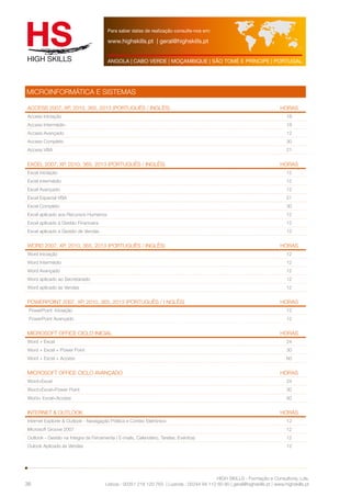 Para saber datas de realização consulte-nos em: 
www.highskills.pt | geral@highskills.pt 
ANGOLA | CABO VERDE | MOÇAMBIQUE | SÃO TOMÉ E PRÍNCIPE | PORTUGAL 
Access 2007, XP, 2010, 365, 2013 (Português / Inglês) HORAS 
Access Iniciação 18 
Access Intermédio 18 
Access Avançado 12 
Access Completo 30 
Access VBA 21 
Excel 2007, XP, 2010, 365, 2013 (Português / Inglês) HORAS 
Excel Iniciação 12 
Excel Intermédio 12 
Excel Avançado 12 
Excel Especial VBA 21 
Excel Completo 30 
Excel aplicado aos Recursos Humanos 12 
Excel aplicado à Gestão Financeira 12 
Excel aplicado à Gestão de Vendas 12 
Word 2007, XP, 2010, 365, 2013 (Português / Inglês) HORAS 
Word Iniciação 12 
Word Intermédio 12 
Word Avançado 12 
Word aplicado ao Secretariado 12 
Word aplicado às Vendas 12 
PowerPoint 2007, XP, 2010, 365, 2013 (Português / I nglês) HORAS 
PowerPoint Iniciação 12 
PowerPoint Avançado 12 
MICROSOFT OFFICE Ciclo Inicial HORAS 
Word + Excel 24 
Word + Excel + Power Point 30 
Word + Excel + Access 60 
MICROSOFT OFFICE Ciclo AVANÇADO HORAS 
Word+Excel 24 
Word+Excel+Power Point 30 
Word+ Excel+Access 60 
Internet & Outlook HORAS 
Internet Explorer & Outlook - Navegação Prática e Correio Eletrónico 12 
Microsoft Groove 2007 12 
Outlook - Gestão na Integra da Ferramenta ( E-mails, Calendário, Tarefas, Eventos) 12 
Oulook Aplicado às Vendas 12 
HIGH SKILLS - Formação e Consultoria, Lda. 
MICROINFORMÁTICA E SISTEMAS 
Lisboa : 00351 218 120 763 | Luanda : 00244 94 112 60 90 | geral@highskills.pt | www.highskills.pt 
36 
 