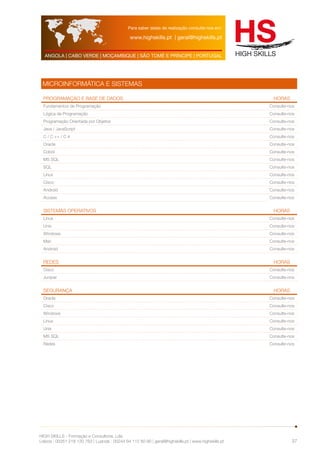 Para saber datas de realização consulte-nos em: 
www.highskills.pt | geral@highskills.pt 
ANGOLA | CABO VERDE | MOÇAMBIQUE | SÃO TOMÉ E PRÍNCIPE | PORTUGAL 
HIGH SKILLS - Formação e Consultoria, Lda. 
Lisboa : 00351 218 120 763 | Luanda : 00244 94 112 60 90 | geral@highskills.pt | www.highskills.pt 
37 
MICROINFORMÁTICA E SISTEMAS 
Programação e Base de dados HORAS 
Fundamentos de Programação Consulte-nos 
Lógica de Programação Consulte-nos 
Programação Orientada por Objetos Consulte-nos 
Java / JavaScript Consulte-nos 
C / C ++ / C # Consulte-nos 
Oracle Consulte-nos 
Cobol Consulte-nos 
MS SQL Consulte-nos 
SQL Consulte-nos 
Linux Consulte-nos 
Cisco Consulte-nos 
Android Consulte-nos 
Access Consulte-nos 
Sistemas Operativos HORAS 
Linux Consulte-nos 
Unix Consulte-nos 
Windows Consulte-nos 
Mac Consulte-nos 
Android Consulte-nos 
Redes HORAS 
Cisco Consulte-nos 
Juniper Consulte-nos 
Segurança HORAS 
Oracle Consulte-nos 
Cisco Consulte-nos 
Windows Consulte-nos 
Linux Consulte-nos 
Unix Consulte-nos 
MS SQL Consulte-nos 
Redes Consulte-nos 
 