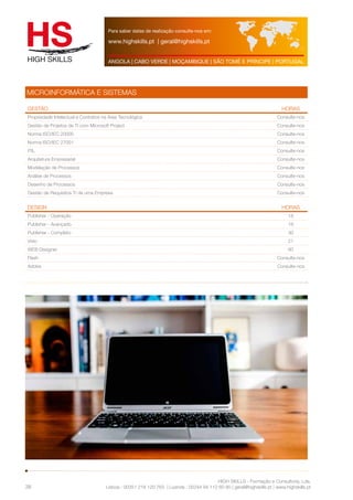 Para saber datas de realização consulte-nos em: 
www.highskills.pt | geral@highskills.pt 
ANGOLA | CABO VERDE | MOÇAMBIQUE | SÃO TOMÉ E PRÍNCIPE | PORTUGAL 
Gestão HORAS 
Propriedade Intelectual e Contratos na Área Tecnológica Consulte-nos 
Gestão de Projetos de TI com Microsoft Project Consulte-nos 
Norma ISO/IEC 20000 Consulte-nos 
Norma ISO/IEC 27001 Consulte-nos 
ITIL Consulte-nos 
Arquitetura Empresarial Consulte-nos 
Modelação de Processos Consulte-nos 
Análise de Processos Consulte-nos 
Desenho de Processos Consulte-nos 
Gestão de Requisitos TI de uma Empresa Consulte-nos 
DESIGN HORAS 
Publisher - Operação 18 
Publisher - Avançado 18 
Publisher - Completo 30 
Visio 21 
WEB Designer 60 
Flash Consulte-nos 
Adobe Consulte-nos 
HIGH SKILLS - Formação e Consultoria, Lda. 
MICROINFORMÁTICA E SISTEMAS 
Lisboa : 00351 218 120 763 | Luanda : 00244 94 112 60 90 | geral@highskills.pt | www.highskills.pt 
38 
 