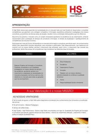 Para saber datas de realização consulte-nos em: 
www.highskills.pt | geral@highskills.pt 
ANGOLA | CABO VERDE | MOÇAMBIQUE | SÃO TOMÉ E PRÍNCIPE | PORTUGAL 
A High Skills nasceu para responder às necessidades de um mercado cada vez mais focado em desenvolver e consolidar 
competências que garantam uma vantagem competitiva. A formação, experiência profissional e pedagógica dos nossos 
consultores, provenientes de diversas áreas de atuação, resultam numa combinação teórica/prática que nos diferencia. 
Assumimo-nos perante o mercado como um projeto empresarial apostando na excelência do seu desempenho, entando 
vocacionados para a prestação de serviços de consultoria e formação, no âmbito da atualização e aperfeiçoamento de 
competências dos recursos humanos. 
Esta equipa tem mais de 20 anos de experiência no mercado da formação e consultoria, permitindo assim, ter conhecimentos 
sólidos para desenvolver soluções específicas, para empresas e particulares. Este desenvolvimento, que realizamos em 
conjunto com os nossos clientes, permite o crescimento das empresas, assim como, o crescimento das carreiras dos 
profissionais, dando-lhes acesso às competências mais inovadoras nas diferentes áreas de atuação. 
VISÃO VALORES 
A sua Valorização é a nossa MISSÃO! 
AS NOSSAS VANTAGENS 
HIGH SKILLS - Formação e Consultoria, Lda. 
Lisboa : 00351 218 120 763 | Luanda : 00244 94 112 60 90 | geral@highskills.pt | www.highskills.pt 
03 
APRESENTAÇÃO 
Elaborar Projetos de Formação e Consultoria 
Credíveis, Inovadores e com Qualidade, 
privilegiando os nossos clientes de serviços 
de excelência, apostando sempre num 
crescimento e adaptação às necessidades do 
mercado empresarial, de forma a sermos uma 
referência no mercado para todas as gerações 
que nos acompanham. 
• Ética Profissional 
• Excelência 
• Desempenho Positivo 
• Inovação 
• Relação com os nossos clientes e 
parceiros baseada na confiança e qualidade 
de serviço 
• Honra 
• Responsabilidade Social e Ambiental 
• Na formação de grupos, a High Skills aplica diagnósticos de aferição dos conhecimentos dos formandos e constituição 
das turmas; 
• Kit de Formando + Material Pedagógico; 
• Serviço de Coffee-break; 
• High Quality – High Performance - Sendo a High Skills uma empresa com rigor na Qualidade dos Projetos de Formação 
e Consultoria que executa, garante sempre aos seus clientes, o retorno do investimento efetuado, praticando a melhor 
política na relação Qualidade/Preço. 
 