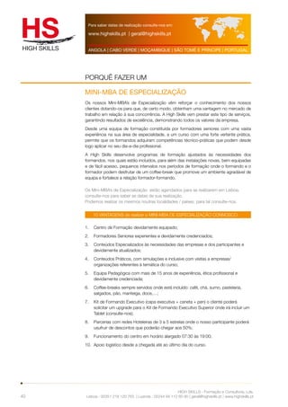 Para saber datas de realização consulte-nos em: 
www.highskills.pt | geral@highskills.pt 
ANGOLA | CABO VERDE | MOÇAMBIQUE | SÃO TOMÉ E PRÍNCIPE | PORTUGAL 
PORQUÊ FAZER UM 
MINI-MBA DE ESPECIALIZAÇÃO 
Os nossos Mini-MBA’s de Especialização vêm reforçar o conhecimento dos nossos 
clientes dotando-os para que, de certo modo, obtenham uma vantagem no mercado de 
trabalho em relação à sua concorrência. A High Skills vem prestar este tipo de serviços, 
garantindo resultados de excelência, demonstrando todos os valores da empresa. 
Desde uma equipa de formação constituída por formadores seniores com uma vasta 
experiência na sua área de especialidade, a um curso com uma forte vertente prática, 
permite que os formandos adquiram competências técnico-práticas que podem desde 
logo aplicar no seu dia-a-dia profissional. 
A High Skills desenvolve programas de formação ajustados às necessidades dos 
formandos, nos quais estão incluídos, para além das instalações novas, bem equipadas 
e de fácil acesso, pequenos intervalos nos períodos de formação onde o formando e o 
formador podem desfrutar de um coffee-break que promove um ambiente agradável de 
equipa e fortalece a relação formador-formando. 
10 VANTAGENS de realizar o MINI-MBA DE ESPECIALIZAÇÃO CONNOSCO: 
HIGH SKILLS - Formação e Consultoria, Lda. 
Lisboa : 00351 218 120 763 | Luanda : 00244 94 112 60 90 | geral@highskills.pt | www.highskills.pt 
40 
Os Mini-MBA’s de Especialização estão agendados para se realizarem em Lisboa, 
consulte-nos para saber as datas de sua realização. 
Podemos realizar os mesmos noutras localidades / países, para tal consulte-nos. 
1. Centro de Formação devidamente equipado; 
2. Formadores Seniores experientes e devidamente credenciados; 
3. Conteúdos Especializados às necessidades das empresas e dos participantes e 
devidamente atualizados; 
4. Conteúdos Práticos, com simulações e inclusive com visitas a empresas/ 
organizações referentes à temática do curso; 
5. Equipa Pedagógica com mais de 15 anos de experiência, ética profissional e 
devidamente credenciada; 
6. Coffee-breaks sempre servidos onde está incluído: café, chá, sumo, pastelaria, 
salgados, pão, manteiga, doce,…; 
7. Kit de Formando Executivo (capa executiva + caneta + pen) o cliente poderá 
solicitar um upgrade para o Kit de Formando Executivo Superior onde irá incluir um 
Tablet (consulte-nos); 
8. Parcerias com redes Hoteleiras de 3 a 5 estrelas onde o nosso participante poderá 
usufruir de descontos que poderão chegar aos 50%; 
9. Funcionamento do centro em horário alargado 07:30 às 19:00; 
10. Apoio logístico desde a chegada até ao último dia do curso. 
 