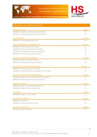 Para saber datas de realização consulte-nos em: 
www.highskills.pt | geral@highskills.pt 
ANGOLA | CABO VERDE | MOÇAMBIQUE | SÃO TOMÉ E PRÍNCIPE | PORTUGAL 
HIGH SKILLS - Formação e Consultoria, Lda. 
Lisboa : 00351 218 120 763 | Luanda : 00244 94 112 60 90 | geral@highskills.pt | www.highskills.pt 
41 
MINI-MBA’S DE ESPECIALIZAÇÃO 
Petróleo e Gás HORAS 
MINI-MBA de Engenharia do Petróleo e Gestão Ambiental 50 
MINI-MBA de Trading de Produtos Refinados e Gás Natural 50 
Secretariado HORAS 
MINI-MBA de Comunicação e Escrita Eficaz 50 
Gestão Financeira e Contabilidade HORAS 
MINI-MBA em Análise Financeira de Empresas 50 
MINI-MBA de Gestão de Importações e Exportações 50 
MINI-MBA em Contabilidade e Planeamento Estratégico 50 
MINI-MBA em Planeamento e Controlo de Gestão 50 
Gestão de Recursos Humanos HORAS 
MINI-MBA de Gestão de Recursos Humanos 50 
MINI-MBA em Fiscalidade para Recursos Humanos 50 
Segurança e Higiene no Trabalho HORAS 
MINI-MBA em Segurança e Higiene no Trabalho 50 
MINI-MBA em Gestão das Normas da Qualidade, SHT e Ambiente 50 
Gestão e Cultura nas Organizações HORAS 
MINI-MBA de Planeamento de Eventos e Otimização de Viagens 50 
MINI-MBA de Relações Públicas e Protocolo Empresarial 50 
Banca e Seguros HORAS 
MINI-MBA de Análise e Gestão de Seguros Não Vida 50 
MINI-MBA de Análise e Gestão de Seguros Vida 50 
Logística HORAS 
MINI-MBA de Logística - Import / Export 50 
Marketing E VENDAS HORAS 
MINI-MBA em Marketing 50 
MINI-MBA em Vendas e Marketing Comercial 50 
Gestão de Projetos HORAS 
MINI-MBA de Gestão de Projetos 50 
 