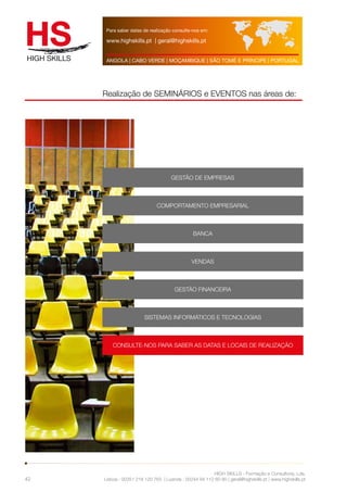 Para saber datas de realização consulte-nos em: 
www.highskills.pt | geral@highskills.pt 
ANGOLA | CABO VERDE | MOÇAMBIQUE | SÃO TOMÉ E PRÍNCIPE | PORTUGAL 
Realização de SEMINÁRIOS e EVENTOS nas áreas de: 
HIGH SKILLS - Formação e Consultoria, Lda. 
Lisboa : 00351 218 120 763 | Luanda : 00244 94 112 60 90 | geral@highskills.pt | www.highskills.pt 
42 
GESTÃO DE EMPRESAS 
COMPORTAMENTO EMPRESARIAL 
BANCA 
VENDAS 
GESTÃO FINANCEIRA 
SISTEMAS INFORMÁTICOS E TECNOLOGIAS 
CONSULTE-NOS PARA SABER AS DATAS E LOCAIS DE REALIZAÇÃO 
 