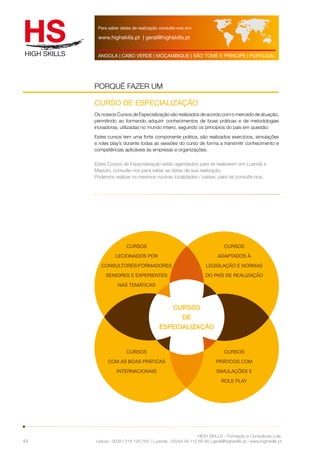 Para saber datas de realização consulte-nos em: 
www.highskills.pt | geral@highskills.pt 
ANGOLA | CABO VERDE | MOÇAMBIQUE | SÃO TOMÉ E PRÍNCIPE | PORTUGAL 
HIGH SKILLS - Formação e Consultoria, Lda. 
PORQUÊ FAZER UM 
Lisboa : 00351 218 120 763 | Luanda : 00244 94 112 60 90 | geral@highskills.pt | www.highskills.pt 
44 
CURSO DE ESPECIALIZAÇÃO 
Os nossos Cursos de Especialização são realizados de acordo com o mercado de atuação, 
permitindo ao formando adquirir conhecimentos de boas práticas e de metodologias 
inovadoras, utilizadas no mundo inteiro, seguindo os princípios do país em questão. 
Estes cursos tem uma forte componente prática, são realizados exercícios, simulações 
e roles play’s durante todas as sessões do curso de forma a transmitir conhecimento e 
competências aplicáveis às empresas e organizações. 
Estes Cursos de Especialização estão agendados para se realizarem em Luanda e 
Maputo, consulte-nos para saber as datas de sua realização. 
Podemos realizar os mesmos noutras localidades / países, para tal consulte-nos. 
CURSOS 
DE 
ESPECIALIZAÇÃO 
CURSOS 
ADAPTADOS À 
LEGISLAÇÃO E NORMAS 
DO PAÍS DE REALIZAÇÃO 
CURSOS 
COM AS BOAS PRÁTICAS 
INTERNACIONAIS 
CURSOS 
PRÁTICOS COM 
SIMULAÇÕES E 
ROLE PLAY 
CURSOS 
LECIONADOS POR 
CONSULTORES/FORMADORES 
SENIORES E EXPERIENTES 
NAS TEMÁTICAS 
 
