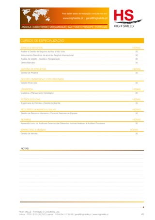 Para saber datas de realização consulte-nos em: 
www.highskills.pt | geral@highskills.pt 
ANGOLA | CABO VERDE | MOÇAMBIQUE | SÃO TOMÉ E PRÍNCIPE | PORTUGAL 
HIGH SKILLS - Formação e Consultoria, Lda. 
Lisboa : 00351 218 120 763 | Luanda : 00244 94 112 60 90 | geral@highskills.pt | www.highskills.pt 
45 
cursos de especialização 
Banca & Seguros HORAS 
Análise e Gestão de Seguros de Vida e Não Vida 30 
Instrumentos Bancários de apoio ao Negócio Internacional 30 
Análise de Crédito - Gestão e Recuperação 30 
Direito Bancário 30 
Gestão de Projetos HORAS 
Gestão de Projetos 30 
Gestão Financeira e Contabilidade 
Gestão Financeira 30 
Logística HORAS 
Logística e Planeamento Estratégico 30 
Petróleo e Gás HORAS 
Engenharia do Petróleo e Gestão Ambiental 30 
Recursos Humanos & Skills HORAS 
Gestão de Recursos Humanos - Especial Gestores de Equipas 30 
Normas HORAS 
Apreenda como os Auditores Externos das Diferentes Normas Analisam e Auditam Processos 30 
Marketing E VENDAS HORAS 
Gestão de Vendas 30 
notas 
 