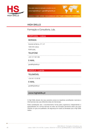 Para saber datas de realização consulte-nos em: 
www.highskills.pt | geral@highskills.pt 
ANGOLA | CABO VERDE | MOÇAMBIQUE | SÃO TOMÉ E PRÍNCIPE | PORTUGAL 
HIGH SKILLS - Formação e Consultoria, Lda. 
HIGH SKILLS 
Formação e Consultoria, Lda. 
PORTUGAL - Lisboa 
MORADA 
Avenida de Berna, nº11, 8º 
1050-040 Lisboa 
PORTUGAL 
TELEFONE 
+351 217 931 365 
E-MAIL 
geral@highskills.pt 
ANGOLA - Luanda 
TELEMÓVEL 
+244 94 112 60 90 
E-MAIL 
geral@highskills.pt 
Lisboa : 00351 218 120 763 | Luanda : 00244 94 112 60 90 | geral@highskills.pt | www.highskills.pt 
46 
www.highskills.pt 
A High Skills através dos seus parceiros possui as respetivas acreditações nacionais e 
internacionais das suas diferentes áreas de intervenção. 
Estas acreditações são o reconhecimento formal pelos organismos independentes e 
especializados em normas técnicas do setor da Formação permitindo assim aos seus 
Clientes um grau de qualidade e de segurança em todas as atividades que a High Skills 
realiza. 
 