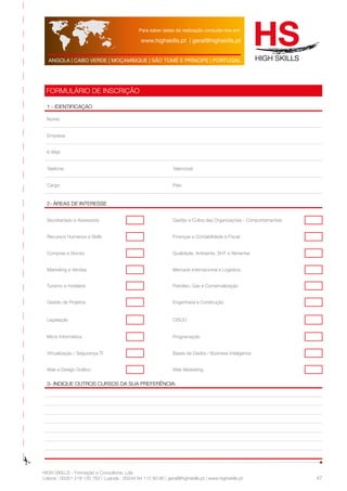 Para saber datas de realização consulte-nos em: 
www.highskills.pt | geral@highskills.pt 
ANGOLA | CABO VERDE | MOÇAMBIQUE | SÃO TOMÉ E PRÍNCIPE | PORTUGAL 
HIGH SKILLS - Formação e Consultoria, Lda. 
Lisboa : 00351 218 120 763 | Luanda : 00244 94 112 60 90 | geral@highskills.pt | www.highskills.pt 
47 
FORMULÁRIO DE INSCRIÇÃO 
1 - IDENTIFICAÇÃO 
Nome: 
Empresa: 
E-Mail: 
Telefone: Telemóvel: 
Cargo: País: 
2- ÁREAS DE INTERESSE 
Secretariado e Assessoria Gestão e Cultra das Organizações - Comportamentais 
Recursos Humanos e Skills Finanças e Contabilidade e Fiscal 
Compras e Stocks Qualidade, Ambiente, SHT e Alimentar 
Marketing e Vendas Mercado Internacional e Logística 
Turismo e Hotelaria Petróleo, Gás e Comercialização 
Gestão de Projetos Engenharia e Construção 
Legislação CISCO 
Micro Informática Programação 
Virtualização / Segurança TI Bases de Dados / Business Inteligence 
Web e Design Gráfico Web Marketing 
3- indique outros cursos da sua preferência: 
 