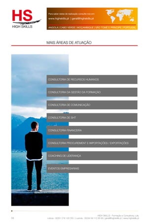 Para saber datas de realização consulte-nos em: 
www.highskills.pt | geral@highskills.pt 
ANGOLA | CABO VERDE | MOÇAMBIQUE | SÃO TOMÉ E PRÍNCIPE | PORTUGAL 
HIGH SKILLS - Formação e Consultoria, Lda. 
MAIS ÁREAS DE ATUAÇÃO 
Lisboa : 00351 218 120 763 | Luanda : 00244 94 112 60 90 | geral@highskills.pt | www.highskills.pt 
04 
CONSULTORIA DE RECURSOS HUMANOS 
CONSULTORIA DA GESTÃO DA FORMAÇÃO 
CONSULTORIA DE COMUNICAÇÃO 
CONSULTORIA DE SHT 
CONSULTORIA FINANCEIRA 
CONSULTORIA PROCUREMENT E IMPORTAÇÕES / EXPORTAÇÕES 
COACHING DE LIDERANÇA 
EVENTOS EMPRESARIAIS 
 
