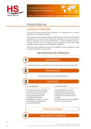 Para saber datas de realização consulte-nos em: 
www.highskills.pt | geral@highskills.pt 
ANGOLA | CABO VERDE | MOÇAMBIQUE | SÃO TOMÉ E PRÍNCIPE | PORTUGAL 
PORQUÊ FAZER UM 
CURSO DE FORMAÇÃO 
Um Curso de Formação elaborado pela High Skills, é um investimento com um retorno 
imediato para o formando ou entidade. 
Temos um leque elevado de cursos, devido à vasta experiência dos nossos coordenadores 
especializados, em cada uma das nossas áreas de atuação. No nosso site, encontra 
todos os conteúdos dos cursos aqui referenciados, no entanto, adaptamos sempre o 
conteúdo de acordo com os formandos que se vão encontrar em sala. Toda a nossa 
formação é sempre adaptada a uma FORMAÇÂO À MEDIDA! 
Toda a formação é adaptada de acordo com a legislação, normas e processos em vigor 
nos países de atuação do nosso cliente! 
1 DIAGNÓSTICO 
2 PREPARAÇÃO 
Definição de objetivos e alinhamento dos conteúdos de acordo com o público-alvo. 
Preparação de toda a Documentação Pedagógica. 
3 EXECUÇÃO 
3.2 METODOLOGIA: 
A metodologia terá um carácter 
eminentemente prático, visando a 
preparação para a atividade diária 
profissional dos indivíduos sujeitos à 
formação. 
Acompanhamento técnico e pedagógico 
de todo o processo formativo. 
HIGH SKILLS - Formação e Consultoria, Lda. 
3.1 FORMADORES: 
As ações de formação ministradas 
pela High Skills são desenvolvidas 
por formadores especializados 
envolvendo equipas que aliam 
competências técnicas às 
pedagógicas, formando um modelo 
de formação teórica/prática com 
reconhecida qualidade. 
Lisboa : 00351 218 120 763 | Luanda : 00244 94 112 60 90 | geral@highskills.pt | www.highskills.pt 
06 
METODOLOGIA DE FORMAÇÃO 
Percurso Formativo 
4 AVALIAÇÃO E FEEDBACK 
 