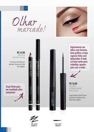 H C 
14 
Olhar marcado! 
R$ 24,80 
LINEA OCCHI 
Lápis para OS olhoS 
Cor intensa, alta cobertura e 
aplicação firme para um olhar 
bem realçador. 
R$ 34,80 
Tech Liner 
Delineador líquido 
para os olhos 
Longa duração e ponta fina que 
permitem um traçado preciso. 
Muito fácil de aplicar. 
Traço firme para 
um resultado ultra 
resistente! 
Experimente um 
olhar com formato 
bem gráfico e traço 
espesso feito com 
delineador. O look 
vai bem tanto para 
trabalhar, quanto 
para sair a noite. 
Cód. 16018 
black 01 
Cód. 16015 
black 01 
B R 
R 
 