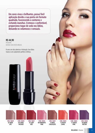 bellaoggi – Passione 17 C 
Em cores vivas e brilhantes, possui fácil 
aplicação devido a sua ponta em formato 
quadrado, favorecendo o contorno e 
evitando manchas. Cremoso e confortável, 
proporciona toque de seda nos lábios, 
deixando-os volumosos e sensuais. 
Cód. 16029 
02 nude 
lips 
Cód. 16030 
04 coral 
passion 
Cód. 16031 
07 lady 
red 
Cód. 16032 
08 romantic 
pink 
Cód. 16041 
14 milk 
chocolate 
Cód. 16033 
15 peach 
coral 
Cód. 16042 
17 shock 
pink 
Cód. 16034 
18 grape 
nectar 
R 
R$ 44,90 
PASSIONE 
Batom com efeito brilho 
8 cores com alta cobertura e hidratação. Seus lábios 
macios e com acabamento perfeito e brilhoso. 
 