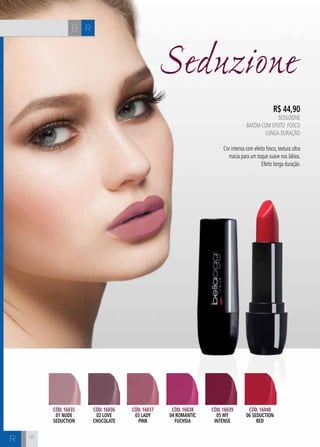 H C 
18 
Seduzione 
R$ 44,90 
SEDUZIONE 
Batom com efeito fosco 
longa duração 
Cor intensa com efeito fosco, textura ultra 
macia para um toque suave nos lábios. 
Efeito longa duração. 
Cód. 16035 
01 nude 
seduction 
Cód. 16036 
02 love 
chocolate 
Cód. 16037 
03 lady 
pink 
Cód. 16038 
04 romantic 
fuchsia 
Cód. 16039 
05 my 
intense 
Cód. 16040 
06 seduction 
red 
B R 
R 
 
