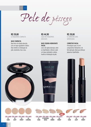 H C 
20 
Pele de pêssego 
R$ 59,80 
IL FONDOTINTA COMPACTO 
Base Compacta 
Base leve e de rápida absorção, 
com um toque agradável e sedoso. 
Não interfere na hidratação da 
pele, mantendo-a lisa e seca. 
R$ 44,90 
AQUA-ME FONDOTINTA 
IDRATANTE 
Base Líquida Hidratante 
Facial 
Leve e de rápida absorção, cobre 
as imperfeições e oferece à pele 
um toque aveludado e sedoso. 
Auxilia na hidratação da pele. 
R$ 39,80 
IL CORRETORE ZERO 
INPERFEZIONI 
Corretivo Facial 
Formulação suave, rica em 
componentes hidratantes e de 
fácil aplicação. Ideal para disfarçar 
pequenas imperfeições. 
Cód. 16007 
01 
SAND 
Cód. 16004 
01 
SAND 
Cód. 16000 
01 
SAND 
Cód. 16001 
02 
LIGHT 
Cód. 16002 
03 
HONEY 
Cód. 16003 
04 
CARAMEL 
Cód. 16005 
02 NATURAL 
BEIGE 
Cód. 16006 
03 
AMBER 
Cód. 16070 
04 
honey 
Cód. 16008 
02 
LIGHT 
Cód. 16009 
03 
HONEY 
B R 
R 
NOVO 
 