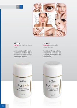 N R 
H C 
24 
R$ 33,60 
cÓd. 224 – Nat Skin – Loção 
de Limpeza – 120ML 
Formulação com Manteiga de Cupuaçu, 
remove impurezas depositadas na pele 
durante o dia, deixando-a macia e com 
toque agradável. 
R$ 33,60 
cÓd. 223 – Nat Skin – Loção Tônica 
120ml 
Complementa a limpeza diária da pele. 
Sua fórmula com Pró-Vitamina B5 e Sais 
Minerais, refresca e tonifica, deixando a 
pele pronta para a hidratação. 
R 
 