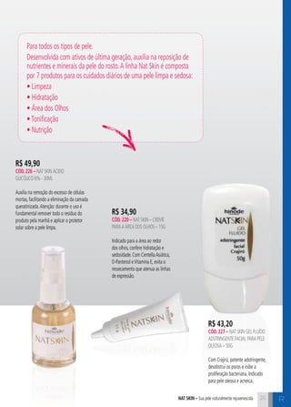 R$ 43,20 
cÓd. 227 – Nat Skin Gel Fluído 
Adstringente Facial para pele 
oleosa – 50g 
Com Crajirú, potente adstringente, 
desobstrui os poros e inibe a 
proliferação bacteriana. Indicado 
para pele oleosa e acneica. 
25 C 
Para todos os tipos de pele. 
Desenvolvida com ativos de última geração, auxilia na reposição de 
nutrientes e minerais da pele do rosto. A linha Nat Skin é composta 
por 7 produtos para os cuidados diários de uma pele limpa e sedosa: 
• Limpeza 
• Hidratação 
• Área dos Olhos 
• Tonificação 
• Nutrição 
R$ 34,90 
cÓd. 220 – Nat Skin – Creme 
para a Área dos olhos – 15g 
Indicado para a área ao redor 
dos olhos, confere hidratação e 
sedosidade. Com Centella Asiática, 
D-Pantenol e Vitamina E, evita o 
ressecamento que atenua as linhas 
de expressão. 
R$ 49,90 
cÓd. 226 – Nat Skin Ácido 
Glicólico 6% - 30ml 
Auxilia na remoção do excesso de células 
mortas, facilitando a eliminação da camada 
queratinizada. Atenção: durante o uso é 
fundamental remover todo o resíduo do 
produto pela manhã e aplicar o protetor 
solar sobre a pele limpa. 
nat skin – Sua pele naturalmente rejuvenescida 
R 
 