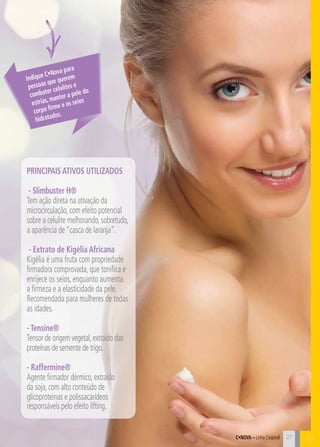 27 C 
Indique C•Nova para 
pessoas que querem 
combater celulites e 
estrias, manter a pele do 
corpo firme e os seios 
hidratados. 
PRINCIPAIS ATIVOS UTILIZADOS 
- Slimbuster H® 
Tem ação direta na ativação da 
microcirculação, com efeito potencial 
sobre a celulite melhorando, sobretudo, 
a aparência de “casca de laranja”. 
- Extrato de Kigélia Africana 
Kigélia é uma fruta com propriedade 
firmadora comprovada, que tonifica e 
enrijece os seios, enquanto aumenta 
a firmeza e a elasticidade da pele. 
Recomendada para mulheres de todas 
as idades. 
- Tensine® 
Tensor de origem vegetal, extraído das 
proteínas de semente de trigo. 
- Raffermine® 
Agente firmador dérmico, extraído 
da soja, com alto conteúdo de 
glicoproteínas e polissacarídeos 
responsáveis pelo efeito lifting. 
C•Nova – Linha Corporal B 
 