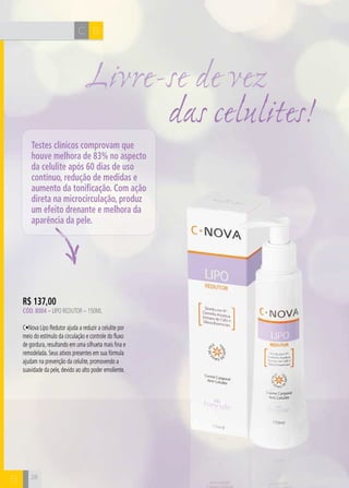 H C C 
B 
Livre-se de vez 
R$ 137,00 
Cód. 8004 – Lipo Redutor – 150ML 
C•Nova Lipo Redutor ajuda a reduzir a celulite por 
meio do estímulo da circulação e controle do fluxo 
de gordura, resultando em uma silhueta mais fina e 
remodelada. Seus ativos presentes em sua fórmula 
ajudam na prevenção da celulite, promovendo a 
suavidade da pele, devido ao alto poder emoliente. 
28 
das celulites! 
Testes clínicos comprovam que 
houve melhora de 83% no aspecto 
da celulite após 60 dias de uso 
contínuo, redução de medidas e 
aumento da tonificação. Com ação 
direta na microcirculação, produz 
um efeito drenante e melhora da 
aparência da pele. 
B  