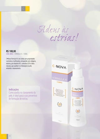H C C 
B 
R$ 108,00 
Cód. 8002 – Fórmula H – 150ML 
C•Nova Fórmula H é um creme com propriedades 
nutrientes e tonificantes, enriquecido com colágeno, 
elastina, pró-vitamina B-5, coenzima Q10 e óleos 
naturais, que auxiliam na hidratação da pele, 
evitando o ressecamento. 
32 
Adeus às 
estrias! 
Indicações 
Como auxilia no clareamento da 
pele, é ideal para o uso preventivo 
de formação de estrias. 
B  