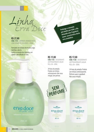 H C 
36 
S B 
Erva Doce Linha 
R$ 17,00 
cÓd. 1130 – desodorante 
antitranspirante axilar 
roll-on – 80ml 
24 horas de proteção. Produto 
com eficácia antitranspirante. 
Perfume suave e agradável. 
Não causa irritação. 
R$ 17,00 
cÓd. 1135 – desodorante 
antitranspirante axilar 
roll-on – 80ml 
24 horas de proteção. 
Produto com eficácia 
antitranspirante. Não causa 
irritação. Sem perfume. 
R$ 27,80 
cÓd. 1133 – sabonete cremoso facial 
com extrato de erva doce – 250ml 
Formulado com extratos de erva doce, algas 
marinhas e alecrim. 
Auxilia na remoção das impurezas, sem 
agredir a pele delicada do rosto. 
Prolonga a sensação 
pós-banho por todo o dia, 
deixando uma fragrância 
suave, característica desta 
erva aromática. 
SEM 
PERFUME 
B ERVA DOCE – O doce cuidado da natureza 
 