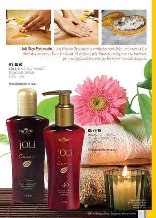 Joli Óleo Perfumado – Uma linha de óleos suaves e emolientes, formulados com vitamina E, e 
ativos das sementes e frutas brasileiras. Joli amacia a pele deixando um toque sedoso e com um 
perfume agradável, tornando seu banho um momento de prazer. 
Consagre ao Senhor tudo o 
que você faz, e os seus planos 
serão bem-sucedidos. 
Provérbios 16:3 (NVI) 
39 C 
R$ 38,90 
cÓd. 278 – Joli – Óleo perfumado 
desodorante corporal 
cacau – 140ml 
Formulado com óleo de cacau. 
R$ 39,90 
cÓd. 272 – Joli – Óleo em 
creme desodorante corporal 
CACAU – 140g 
Formulado com óleo de cacau. 
JOli – A beleza perfumada das sementes e frutas brasileiras B 
 