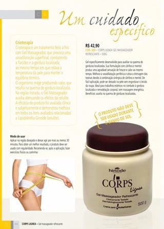 H C 
44 
Um R$ 42,90 
CÓD. 309 – Corps Lignea Gel Massageador 
Refrescante – 500g 
Gel especificamente desenvolvido para auxiliar na queima de 
gorduras localizadas. Sua formulação com cânfora e mentol 
produz uma agradável sensação de frescor e calor ao mesmo 
tempo. Melhora a vasodilatação periférica e ativa a drenagem das 
toxinas devido à combinação sinérgica de cânfora e mentol. De 
fácil aplicação, pode ser deixado na pele sem engordurar o tecido 
da roupa. Ideal para trabalhos estéticos no combate à gordura 
localizada e remodelação corporal, sem massagem energética. 
Benefícios: auxilia na queima de gorduras localizadas. 
CORPS LIGNEA – Gel massageador refrescante 
cuidado específico 
Crioterapia 
Crioterapia é um tratamento feito a frio 
com Gel Massageador, que provoca uma 
vasodilatação superficial, combatendo 
a flacidez e a gordura localizada, 
ao mesmo tempo em que relaxa a 
temperatura da pele para manter o 
equilíbrio térmico. 
O organismo reage produzindo calor, que 
resulta na queima de gordura localizada. 
Na região tratada, o Gel Massageador 
auxilia atenuando os efeitos da celulite. 
A eficácia do produto foi avaliada clínica 
e subjetivamente e demonstrou melhora 
em todos os itens avaliados relacionados 
a Lipodistrofia Ginoide (celulite). 
Modo de usar 
Aplicar na região desejada e deixar agir por mais ou menos 30 
minutos. Para obter um melhor resultado, o produto deve ser 
usado com regularidade. Recomenda-se, após a aplicação, fazer 
exercícios físicos ou caminhar. 
O produto não deve 
ser usado durante 
o banho de sol. 
C B 
B 
 