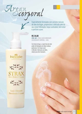 45 
C 
Argcaonrporal 
Especialmente formulada com extratos naturais 
de óleo de Argan, proporciona à delicada pele do 
seu corpo hidratação, toque aveludado, bem-estar 
e perfume suave. 
R$ 34,80 
CÓD. 340 – Strax Loção Hidratante 
Desodorante Corporal – 240g 
Com óleo de Argan, a Loção Strax tem alto 
poder de hidratação sem deixar resíduos 
gordurosos. Com toque suave 
e delicado é ideal para uso diário, 
sempre que achar necessário. 
S B 
STRAX– Loção corporal com Argan 
B 
 