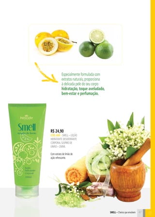 Smell – Cheiros que envolvem 47 C 
Especialmente formulada com 
extratos naturais, proporciona 
à delicada pele do seu corpo 
hidratação, toque aveludado, 
bem-estar e perfumação. 
B 
R$ 24,90 
CÓD. 688 – SMELL – LOÇÃO 
HIDRATANTE DESODORANTE 
CORPORAL SUSPIRO DE 
LIMÃO – 200ml 
Com extrato de limão de 
ação refrescante. 
 