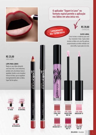 R$ 39,80 
LOVERGLOSS 
Gloss Labial 
Cores incríveis e modernas para você 
ficar irresistível e linda. O gloss labial 
envolve os lábios com uma fina película, 
proporcionando um efeito molhado com 
extra brilho. Suave sabor de romã. 
5 C 
bellaoggi – Novidades L 
Cód. 16064 
CORAL MAT 
05 
Cód. 16066 
BUBLEGUM 10 
Cód. 16068 
RED GRAPE 
MAT 14 
Cód. 16067 
ORCHID MAT 11 
Cód. 16065 
MAUVE PINK 
MAT 08 
Cód. 16069 
LOVE RED 
MAT 16 
Cód. 16043 
01 NUDE 
Cód. 16044 
02 NATURAL 
Cód. 16045 
06 VERMELHO 
O aplicador “Expert in Love” no 
formato espiral permite a aplicação 
nos lábios em uma única vez. 
R$ 25,00 
LINEA LABRA 
Lápis para Lábios 
Realça os seus lábios deixando 
você mais linda. Cores lindíssimas, 
produto com uma textura macia e 
agradável, devido a uma inovadora 
mistura de óleos, que se espalham 
homogeneamente sobre os lábios. 
Super fácil de aplicar. 
Lançamento 
dia 15/08/2014 
 