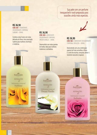 H C 
50 
R$ 36,90 
CÓD. 583 – hidratante 
desodorante corporal 
dream vanilla – 300ml 
Desenvolvido com notas quentes 
de Vanilla. Ideal para mulheres 
modernas e sonhadoras. 
R$ 36,90 
CÓD. 581 – hidratante 
desodorante corporal 
SUBLIME – 300ml 
Combina notas frutais com notas 
delicadas de flores. Uma associação 
Sublime para mulheres charmosas 
e modernas. 
Sua pele com um perfume 
inesquecível e você preparada para 
ocasiões ainda mais especiais. 
S B 
B 
R$ 36,90 
CÓD. 582 – hidratante desodorante 
corporal seduçÃO – 300ml 
Desenvolvido com uma combinação 
especial de frutas vermelhas e flores. 
É a arte de encantar, conquistar, deixar o 
momento marcante e especial. 
 