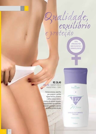 H C 
52 
Qualidade, 
equilíbrio 
e proteção 
R$ 26,40 
CÓD. 218 – sabonete para a 
higiene íntima – 150ml 
Fórmula exclusiva, específica 
para assegurar a perfeita 
higiene feminina. Aumenta 
a defesa natural, devido à 
presença de açúcares naturais e 
oligossacarídeos que estimulam, 
restauram e protegem a barreira 
de defesa primária da pele. 
100% 
aprovado por 
ginecologistas e 
dermatologistas 
L B 
B 
 