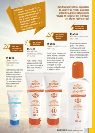 Os filtros solares têm a capacidade 
de absorver ou refletir a radiação 
ultravioleta, proporcionando uma 
redução na exposição dos indivíduos 
aos efeitos nocivos do sol. 
BRENOZ EPXRESS – Sua pele naturalmente segura 59 C 
Modo de usar 
• Aplique o filtro solar de 20 a 30 
minutos antes de se expor ao sol 
• Aplique generosamente sobre a 
pele de maneira uniforme 
• Reaplique de 2 em 2 horas ou 
sempre que se molhar 
• Sol benéfico é aquele até às 10 
horas da manhã 
15INDICADO PARA 
PELES CLARAS 
6Indicado para 
peleS morenaS 40 
20 
Indicado para 
PELES MUITO 
SENSÍVEIS 
IDEAL PARA 
PELE DO ROSTO, 
PESCOÇO E COLO 
B 
R$ 42,90 
CÓD. 353 – Loção 
FOTOProtetora Facial 
FPS 20 – 60g 
Combinação exclusiva de filtros 
solares ativos, hidratantes e 
emolientes como pantenol, 
manteiga de cupuaçu, óleo de 
café verde e óleo de girassol. 
Com textura leve e cremosa, 
desliza facilmente e não 
esbranquiça a pele. 
R$ 37,90 
CÓD. 356 – Loção 
FOTOProtetora CORPORAL 
FPS 15 – 120g 
Ajuda a proteger a pele da 
ação dos raios UVA + UVB, 
graças a uma combinação de 
filtros solares com eficácia 
comprovada. 
R$ 54,90 
CÓD. 357 – Loção Bloqueadora 
FPS 40 – 120g 
Fórmula especial, enriquecida com 
agentes emolientes e umectantes 
como manteiga de cupuaçu e 
glicerina, óleos de girassol, café 
verde e cenoura, que ajudam 
a evitar perda de umidade 
preservando a hidratação natural 
da pele e toque sedoso. 
R$ 29,90 
CÓD. 359 – Óleo Bronzeador 
FPS-6 – 140ml 
Proporciona um bronzeamento 
gradual à pele, com mais 
resistência ao sol, devido à 
presença de ativos emolientes 
como óleos de cenoura, café verde, 
girassol, entre outros que ajudam 
a evitar o ressecamento da pele. 
 