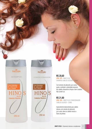 61 C 
R$ 20,60 
cÓD. 105 – hino’s plus 
shampoo cabelos oleosos – 250ml 
Com extratos de jaborandi, juá e aveia, 
ajuda a combater a oleosidade excessiva 
dos cabelos, deixando-os limpos e bem cuidados. 
Não contém sal. 
R$ 21,80 
cÓD. 106 – hino’s plus CONDICIONADOR 
cabelos oleosos – 250ml 
Especialmente desenvolvido para cabelos 
oleosos, com extratos de jaborandi, 
juá e aveia, deixa os cabelos macios e 
fáceis de pentear. 
hino’s plus – Tratamento intensivo e complementar C 
 