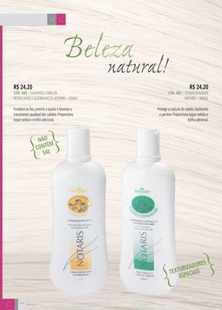 64 
Beleza natural! 
R$ 24,20 
CÓD. 484 – CONDICIONADOR 
NOTARIS – 300ml 
Protege a cutícula do cabelo, facilitando 
o pentear. Proporciona toque sedoso e 
brilho adicional. 
R$ 24,20 
CÓD. 480 – shampoo cabelos 
ressecados e quebradiços notaris – 300ml 
Fortalece os fios, previne a queda e favorece o 
crescimento saudável dos cabelos. Proporciona 
toque sedoso e brilho adicional. 
NÃO 
CONTÉM 
SAL 
TEXTURIZADORES 
ESPECIAIS 
N C 
C 
 
