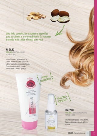 65 C 
Uma linha completa de tratamento específico 
para os cabelos e o couro cabeludo. É a natureza 
trazendo mais saúde e beleza para você. 
R$ 22,80 
CÓD. 486 – reparador de pontas 
notaris – 30ml 
Desembaraça e repara as pontas dos fios. 
Deixa o cabelo mais maleável, dá brilho 
e maciez. 
R$ 20,60 
CÓD. 485 – mÁSCARA CAPILAR 
NOTARIS – 150G 
Hidrata intensiva e profundamente os 
cabelos. Nutre e restaura as cutículas de 
cabelos fragilizados, porosos e danificados. 
Proporciona luminosidade e maciez, 
sentidos desde a primeira aplicação. 
ATIVOS 
BOTÂNICOS 
SILICONES 
ESPECIAIS 
NOTARIS – Plantas da Amazônia C 
 
