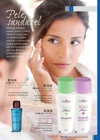 7 C 
Psaeuldeável 
H R 
Hidratação, nutrição e 
cuidados especiais: a melhor 
maneira de manter a pele 
com aparência saudável, 
retardando o surgimento dos 
sinais de envelhecimento. 
Aqui você encontra produtos 
para tratar diferentes 
problemas de pele, inclusive 
oleosidade excessiva. 
R$ 25,00 
cÓd. 209 – Hino’s Face Loção 
com Erva Doce 140ml 
Loção tônica, mantém os poros 
livres de impurezas e células 
mortas. Indicado para todos os 
tipos de pele. 
R$ 20,60 
cÓd. 214 – Hino’s Face óleo 
vitaminado – 25ml (para área 
ao redoR dos lábios) 
Com seu teor emoliente, é indicado 
para prevenir a formação de sinais. 
R$ 26,70 
cÓd. 210 – Hino’s Face 
Loção com Própolis 
140ml (pele acneica) 
Hidrata e complementa a 
limpeza diária, garantindo 
agradável sensação de frescor. 
Para pele oleosa. 
5 4 2 
HINO’S FACE – Todos os passos para uma pele ideal 
R 
 