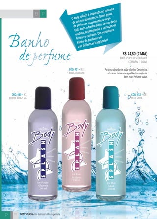 H C 
Banho 
de perfume 
72 
R$ 24,80 (cada) 
body splash desodorante 
corporal – 240ml 
Para uso abundante após o banho. Desodoriza, 
refresca e deixa uma agradável sensação de 
bem-estar. Perfume suave. 
CÓD. 451 – ice 
rose acalanto 
CÓD. 450 – ice 
purple alfazema 
CÓD. 452 – ice 
blue musk 
Body splash– Um delicioso banho de perfume 
O body splash é inspirado no conceito 
de uso em abundância. Quem gosta 
de perfumar suavemente o corpo 
todo após o banho pode abusar deste 
produto, prolongando a sensação de 
frescor e conforto. Um verdadeiro 
banho de perfume em 
três deliciosas fragrâncias! 
B P 
P 
 