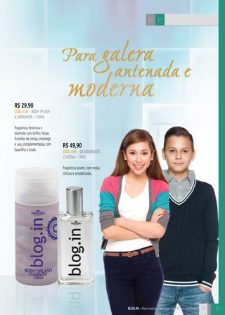 73 
C 
B P 
Para galera antenada e moderna 
R$ 29,90 
CÓD. 150 – body splash 
iluminador – 150ML 
Fragrância feminina e 
divertida com brilho. Notas 
frutadas de cereja, morango 
e uva, complementadas com 
baunilha e musk. 
R$ 49,90 
CÓD. 164 – desodorante 
colônia – 50ML 
Fragrância jovem, com notas 
cítricas e amadeiradas. 
blog.in – Para meninas e meninos antenados e modernos P 
 