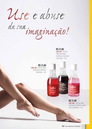 75 C 
Use e abuse 
R$ 21,80 
CÓD. 382 – HOT GEL PARA 
MASSAGEM CORPORAL 
MORANGO – 75G 
R$ 21,80 
CÓD. 381 – HOT GEL 
PARA MASSAGEM 
CORPORAL CHOCOLATE 
COM LIMÃO – 75G 
da sua 
imaginação! 
B 
R$ 21,80 
CÓD. 380 – HOT GEL PARA 
MASSAGEM CORPORAL CEREJA 
COM CHAMPANHE – 75G 
hot – Use e abuse da sua imaginação 
 