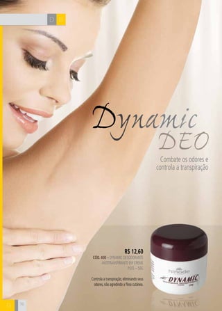 H C 
Dynamic 
R$ 12,60 
CÓD. 400 – dynamic desodorante 
antitranspirante em creme 
Pote – 50g 
Controla a transpiração, eliminando seus 
odores, não agredindo a flora cutânea. 
DEO Combate os odores e 
controla a transpiração 
D B 
B 76 
 