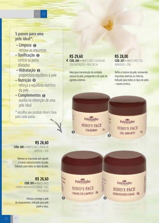 H C 
5 passos para uma 
pele ideal*: 
– Limpeza 
remove as impurezas 
– Tonificação 
contrai os poros 
dilatados 
– Hidratação 
proporciona equilíbrio à pele 
– Nutrição 
reforça o equilíbrio nutritivo 
da pele 
– Complementos 
auxilia na obtenção de uma 
pele ideal 
* escolha seu produto Hino’s Face 
para cada passo. 
8 
R 
R$ 26,60 
cÓd. 200 – Hino’s Face Creme de 
Limpeza – 50g 
Remove as impurezas sem agredir 
o manto natural protetor da pele. 
Indicado para todos os tipos de pele. 
R$ 26,60 
cÓd. 201 – Hino’s Face 
Creme Hidratante e Base – 50g 
(Pele Seca) 
Hidrata e protege a pele 
do ressecamento. Indicado para pele 
jovem e seca. 
1 
2 
3 
4 
5 
R$ 29,60 
cÓd. 204 – Hino’s Face Colágeno 
25g (Nutrição – pele seca) 
Ideal para manutenção da umidade 
natural da pele, protegendo-a da ação de 
agentes externos. 
R$ 28,00 
cÓd. 207 – Hino’s Face Gel 
Abrasivo – 25g 
Refina a textura da pele, removendo 
impurezas externas ou internas. 
Indicado para todos os tipos de peles 
– exceto acneica. 
3 
1 3 
5 
R 
 