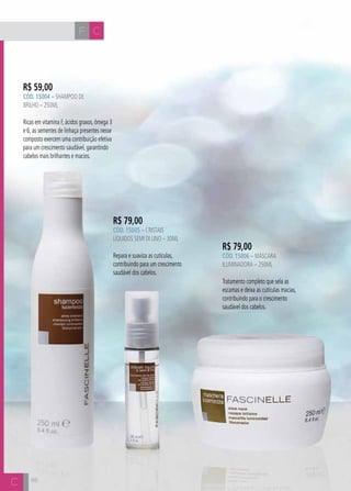 H C 
R$ 59,00 
CÓD. 15004 – Shampoo de 
Brilho – 250ml 
Ricas em vitamina F, ácidos graxos, ômega 3 
e 6, as sementes de linhaça presentes nesse 
composto exercem uma contribuição efetiva 
para um crescimento saudável, garantindo 
cabelos mais brilhantes e macios. 
86 
R$ 79,00 
CÓD. 15006 – Máscara 
Iluminadora – 250ml 
Tratamento completo que sela as 
escamas e deixa as cutículas macias, 
contribuindo para o crescimento 
saudável dos cabelos. 
R$ 79,00 
CÓD. 15005 – Cristais 
Líquidos Semi Di Lino – 30ml 
Repara e suaviza as cutículas, 
contribuindo para um crescimento 
saudável dos cabelos. 
F C  
